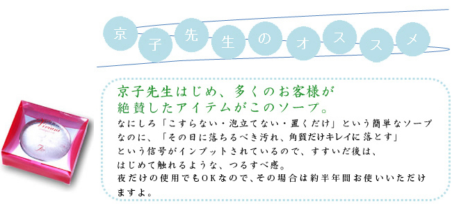 京子先生はじめ、多くのお客様が絶賛したアイテムがこのソープ。なにしろ「こすらない・泡立てない・置くだけ」という簡単なソープなのに、「その日に落ちるべき汚れ、角質だけキレイに落とす」という信号がインプットされているので、すすいだ後は、はじめて触れるような、つるすべ感。夜だけの使用でもOKなので、その場合は約半年間お使いいただけますよ。