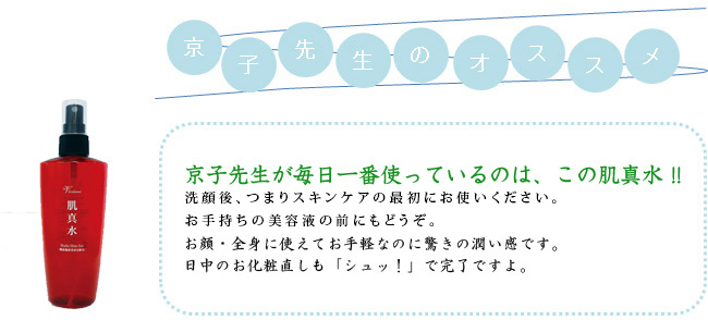 京子先生が毎日一番使っているのは、この肌真水！！洗顔後、つまりスキンケアの最初にお使いください。お手持ちの美容液の前にもどうぞ。 お顔・全身に使えてお手軽なのに驚きの潤い感です。日中のお化粧直しも「シュッ！」で完了ですよ。