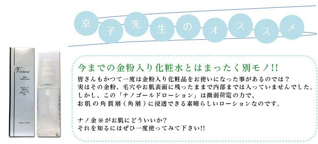 今までの金粉入り化粧水とはまったく別モノ！！皆さんもかつて一度は金粉入り化粧品をお使いになった事があるのでは？実はその金粉、毛穴やお肌表面に残ったままで内部までは入っていませんでした。しかし、この「ナノゴールドローション」は微弱荷電の力で、お肌の角質層（角質）に浸透できる素晴らしいローションなのです。ナノ金※がお肌にどういいか？それを知るにはぜひ一度使ってみて下さい！！