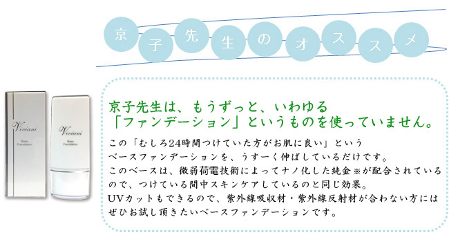 京子先生は、もうずっと、いわゆる「ファンデーション」というものを使っていません。この「むしろ24時間つけていた方がお肌に良い」というベースファンデーションを、うすーく伸ばしているだけです。このベースは、微弱荷電技術によってナノ化した純金※が配合されているので、つけている間中スキンケアしているのと同じ効果。UVカットもできるので、紫外線吸収材・紫外線反射材が合わない方にはぜひお試し頂きたいベースファンデーションです。