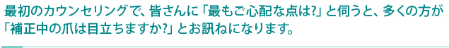 最初のカウンセリングで、皆さんに「最もご心配な点は?」と伺うと、多くの方が「補正中の爪は目立ちますか?」とお訊ねになります。