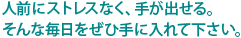 人前にストレスなく、手が出せる。そんな毎日をぜひ手に入れて下さい。